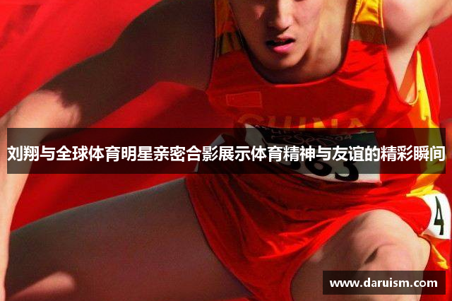 刘翔与全球体育明星亲密合影展示体育精神与友谊的精彩瞬间