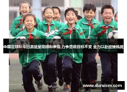 中国足球队今日激战呈现精彩表现 力争晋级目标不变 全力以赴迎接挑战