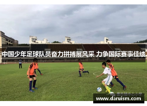 中国少年足球队员奋力拼搏展风采 力争国际赛事佳绩
